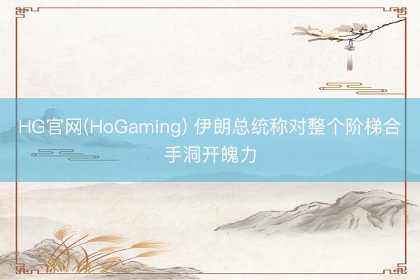 HG官网(HoGaming) 伊朗总统称对整个阶梯合手洞开魄力