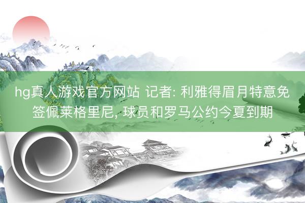 hg真人游戏官方网站 记者: 利雅得眉月特意免签佩莱格里尼， 球员和罗马公约今夏到期