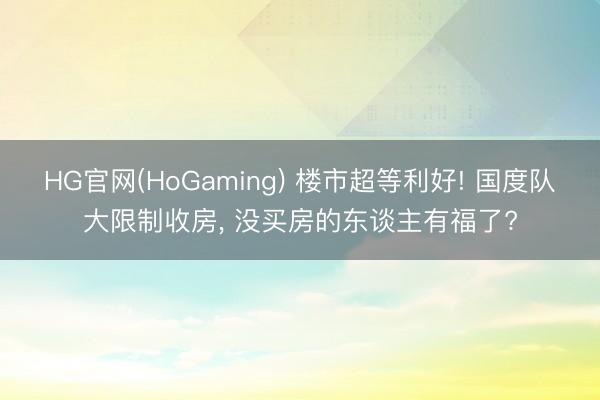 HG官网(HoGaming) 楼市超等利好! 国度队大限制收房， 没买房的东谈主有福了?