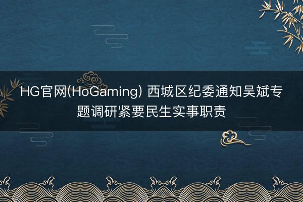 HG官网(HoGaming) 西城区纪委通知吴斌专题调研紧要民生实事职责
