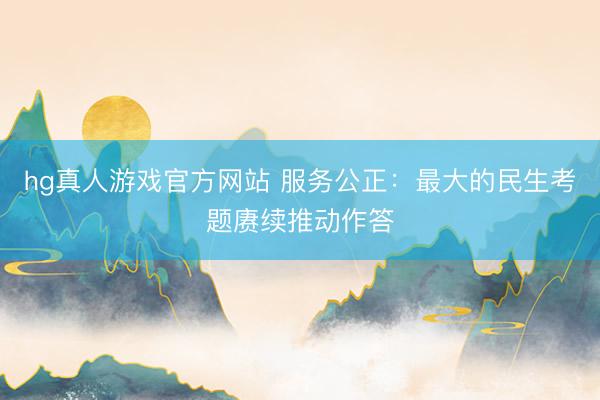 hg真人游戏官方网站 服务公正：最大的民生考题赓续推动作答