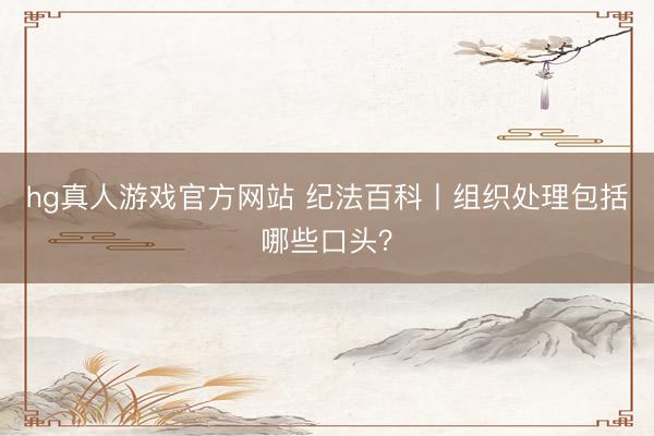 hg真人游戏官方网站 纪法百科丨组织处理包括哪些口头？