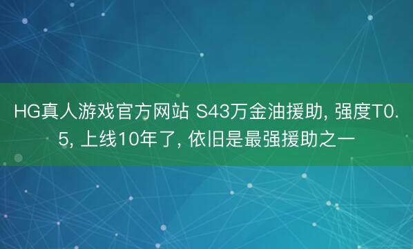 HG真人游戏官方网站 S43万金油援助， 强度T0.5， 上线10年了， 依旧是最强援助之一