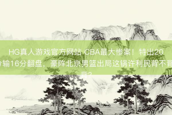 HG真人游戏官方网站 CBA最大惨案！特出20分输16分翻盘，豪阵北京男篮出局这锅许利民背不背？
