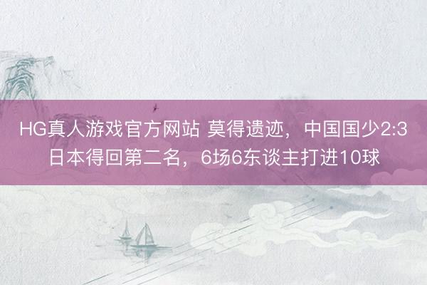 HG真人游戏官方网站 莫得遗迹，中国国少2:3日本得回第二名，6场6东谈主打进10球