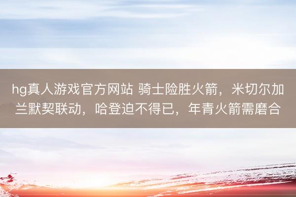 hg真人游戏官方网站 骑士险胜火箭，米切尔加兰默契联动，哈登迫不得已，年青火箭需磨合