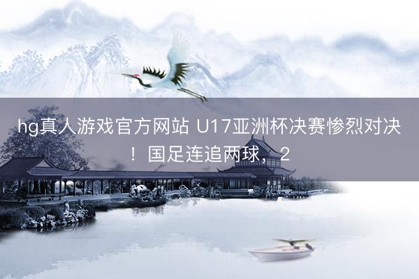 hg真人游戏官方网站 U17亚洲杯决赛惨烈对决！国足连追两球，2