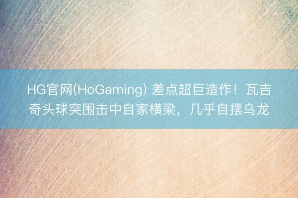 HG官网(HoGaming) 差点超巨造作!瓦吉奇头球突围击中自家横梁,几乎自摆乌龙