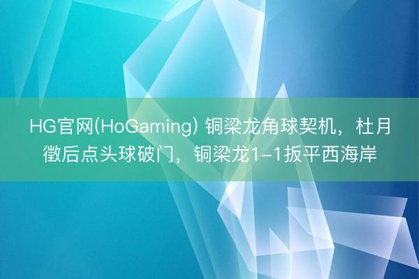 HG官网(HoGaming) 铜梁龙角球契机，杜月徵后点头球破门，铜梁龙1-1扳平西海岸