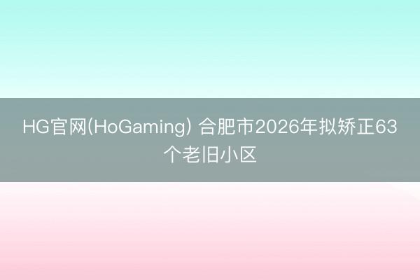 HG官网(HoGaming) 合肥市2026年拟矫正63个老旧小区
