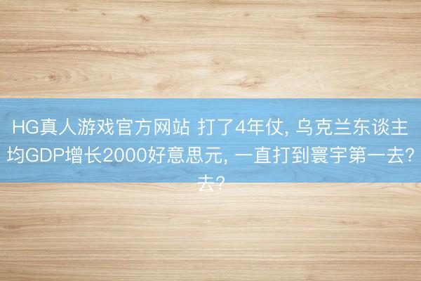 HG真人游戏官方网站 打了4年仗， 乌克兰东谈主均GDP增长2000好意思元， 一直打到寰宇第一去?