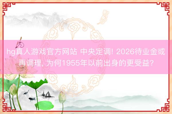 hg真人游戏官方网站 中央定调! 2026待业金或再调理， 为何1955年以前出身的更受益?