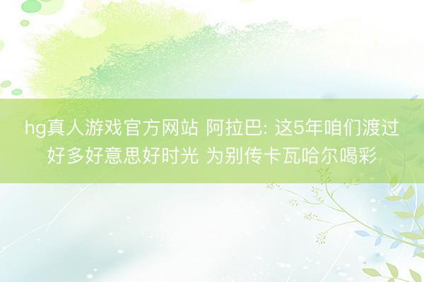 hg真人游戏官方网站 阿拉巴: 这5年咱们渡过好多好意思好时光 为别传卡瓦哈尔喝彩