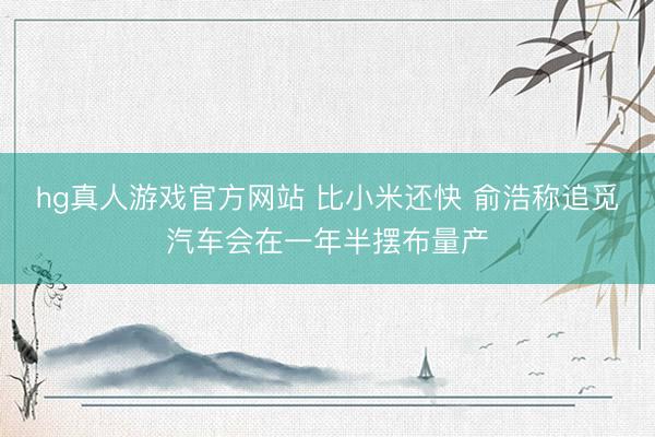hg真人游戏官方网站 比小米还快 俞浩称追觅汽车会在一年半摆布量产