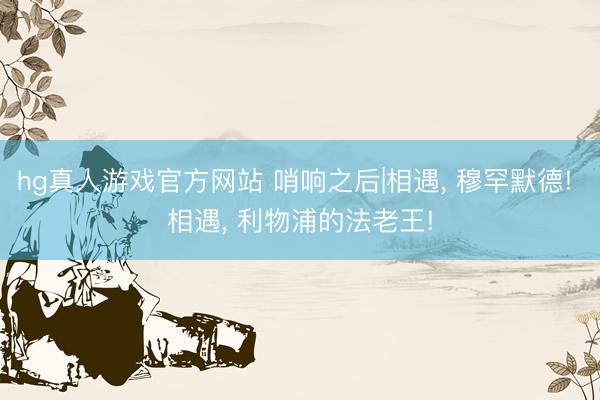 hg真人游戏官方网站 哨响之后|相遇， 穆罕默德! 相遇， 利物浦的法老王!