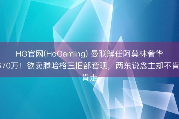 HG官网(HoGaming) 曼联解任阿莫林奢华1670万！欲卖滕哈格三旧部套现，两东说念主却不肯走