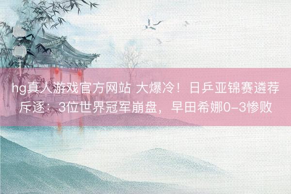 hg真人游戏官方网站 大爆冷！日乒亚锦赛遴荐斥逐：3位世界冠军崩盘，早田希娜0-3惨败