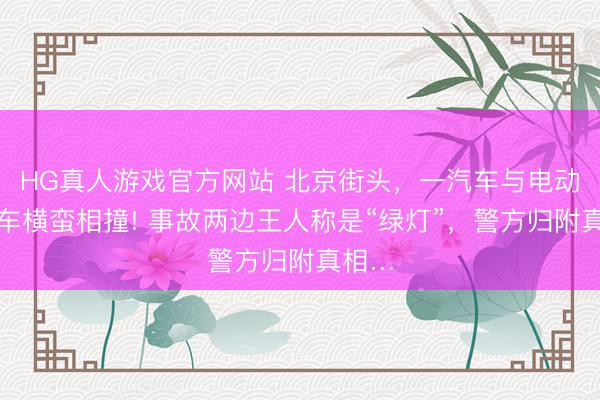 HG真人游戏官方网站 北京街头，一汽车与电动自行车横蛮相撞! 事故两边王人称是“绿灯”，警方归附真相…