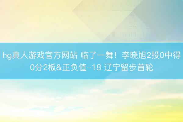 hg真人游戏官方网站 临了一舞！李晓旭2投0中得0分2板&正负值-18 辽宁留步首轮