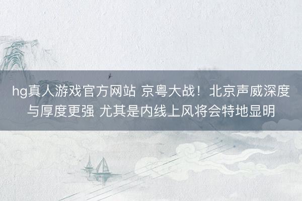 hg真人游戏官方网站 京粤大战！北京声威深度与厚度更强 尤其是内线上风将会特地显明
