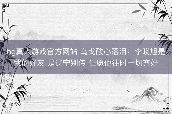 hg真人游戏官方网站 乌戈酸心落泪：李晓旭是我的好友 是辽宁别传 但愿他往时一切齐好