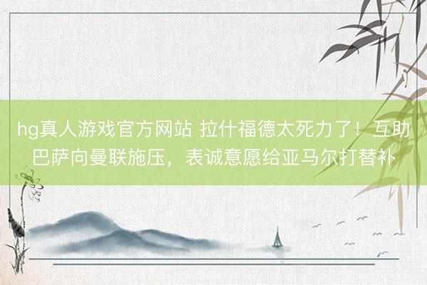 hg真人游戏官方网站 拉什福德太死力了！互助巴萨向曼联施压，表诚意愿给亚马尔打替补