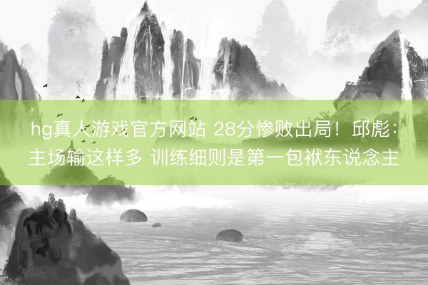hg真人游戏官方网站 28分惨败出局！邱彪：主场输这样多 训练细则是第一包袱东说念主