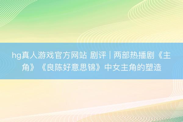 hg真人游戏官方网站 剧评 | 两部热播剧《主角》《良陈好意思锦》中女主角的塑造