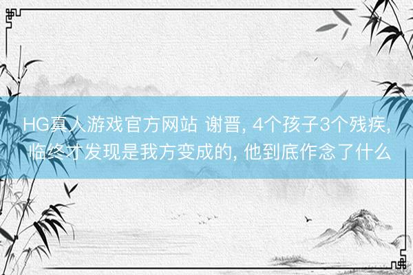 HG真人游戏官方网站 谢晋， 4个孩子3个残疾， 临终才发现是我方变成的， 他到底作念了什么