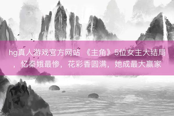 hg真人游戏官方网站 《主角》5位女主大结局，忆秦娥最惨，花彩香圆满，她成最大赢家