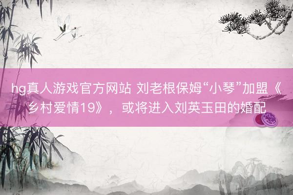 hg真人游戏官方网站 刘老根保姆“小琴”加盟《乡村爱情19》，或将进入刘英玉田的婚配