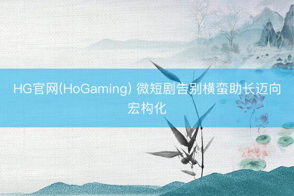 HG官网(HoGaming) 微短剧告别横蛮助长迈向宏构化