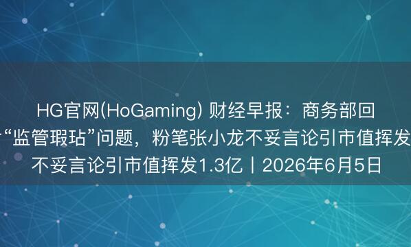 HG官网(HoGaming) 财经早报：商务部回话好意思所谓封堵芯片“监管瑕玷”问题，粉笔张小龙不妥言论引市值挥发1.3亿丨2026年6月5日
