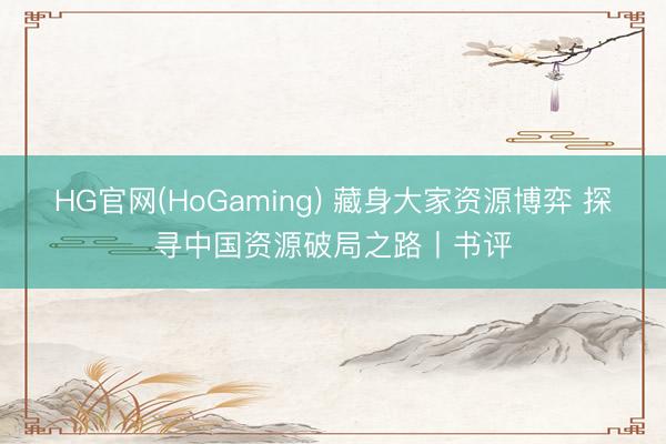 HG官网(HoGaming) 藏身大家资源博弈 探寻中国资源破局之路丨书评
