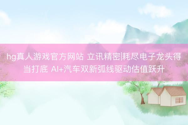 hg真人游戏官方网站 立讯精密|耗尽电子龙头得当打底 AI+汽车双新弧线驱动估值跃升