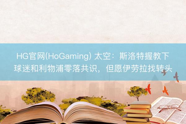 HG官网(HoGaming) 太空：斯洛特握教下球迷和利物浦零落共识，但愿伊劳拉找转头