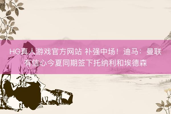 HG真人游戏官方网站 补强中场！迪马：曼联有信心今夏同期签下托纳利和埃德森