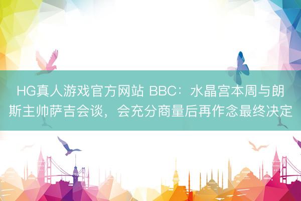 HG真人游戏官方网站 BBC：水晶宫本周与朗斯主帅萨吉会谈，会充分商量后再作念最终决定