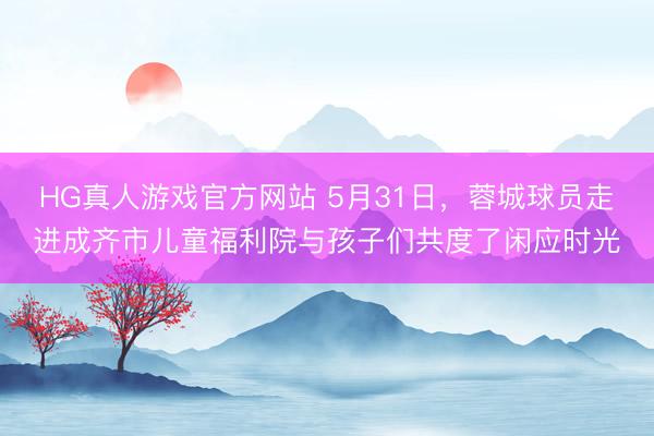 HG真人游戏官方网站 5月31日，蓉城球员走进成齐市儿童福利院与孩子们共度了闲应时光