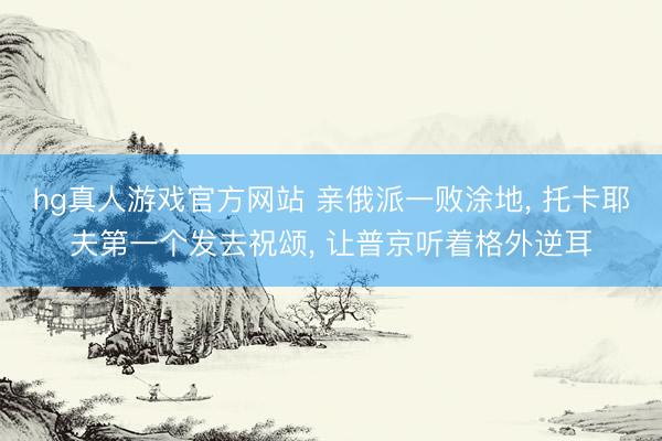 hg真人游戏官方网站 亲俄派一败涂地， 托卡耶夫第一个发去祝颂， 让普京听着格外逆耳