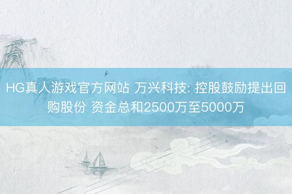 HG真人游戏官方网站 万兴科技: 控股鼓励提出回购股份 资金总和