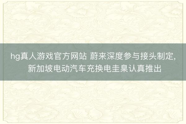 hg真人游戏官方网站 蔚来深度参与接头制定， 新加坡电动汽车充换电圭臬认真推出