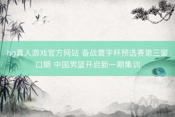 hg真人游戏官方网站 备战寰宇杯预选赛第三窗口期 中国男篮开启新一期集训