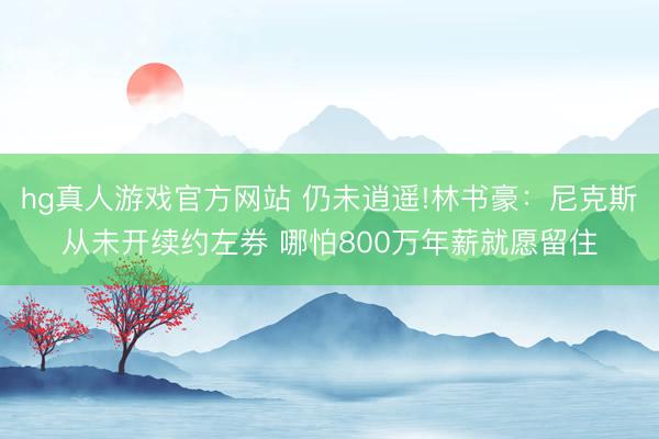 hg真人游戏官方网站 仍未逍遥!林书豪:尼克斯从未开续约左券 哪怕800万年薪就愿留住