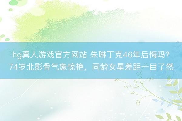 hg真人游戏官方网站 朱琳丁克46年后悔吗？74岁北影骨气象惊艳，同龄女星差距一目了然