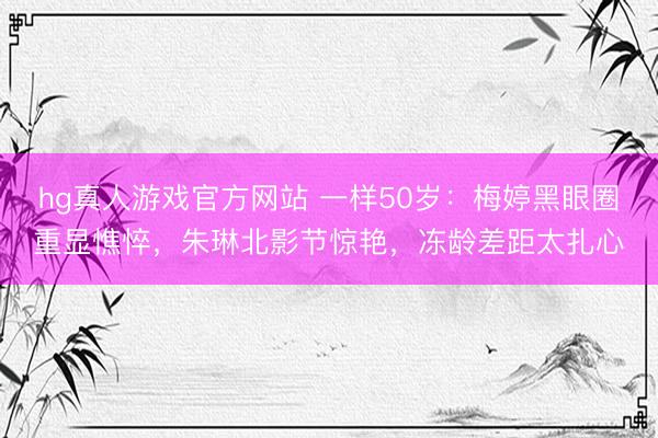 hg真人游戏官方网站 一样50岁：梅婷黑眼圈重显憔悴，朱琳北影节惊艳，冻龄差距太扎心