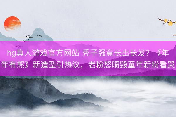 hg真人游戏官方网站 秃子强竟长出长发？《年年有熊》新造型引热议，老粉怒喷毁童年新粉看哭