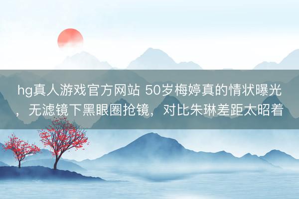 hg真人游戏官方网站 50岁梅婷真的情状曝光，无滤镜下黑眼圈抢镜，对比朱琳差距太昭着