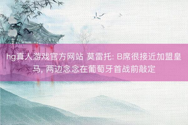 hg真人游戏官方网站 莫雷托: B席很接近加盟皇马， 两边念念在葡萄牙首战前敲定