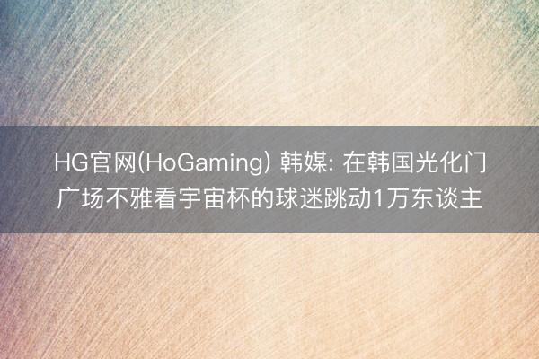 HG官网(HoGaming) 韩媒: 在韩国光化门广场不雅看宇宙杯的球迷跳动1万东谈主